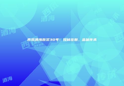 西凤酒海原浆30年：珍稀佳酿，品味传承