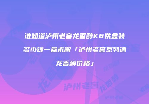 谁知道泸州老窖龙香醇K6铁盒装多少钱一盒求解「泸州老窖系列酒龙香醇价格」