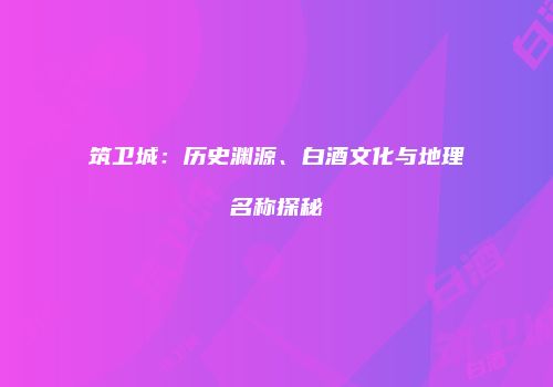 筑卫城：历史渊源、白酒文化与地理名称探秘