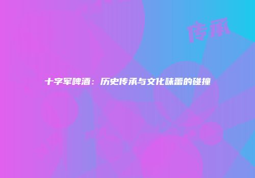 十字军啤酒：历史传承与文化味蕾的碰撞
