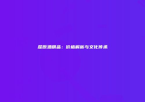 屈原酒精品：价格解析与文化传承