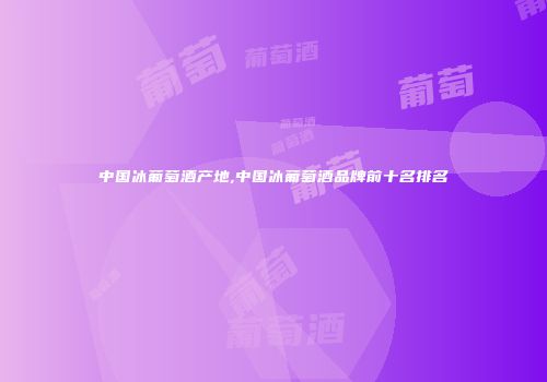 中国冰葡萄酒产地,中国冰葡萄酒品牌前十名排名