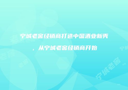 宁城老窖经销商打造中国酒业新秀，从宁城老窖经销商开始