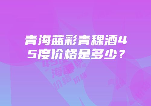 青海蓝彩青稞酒45度价格是多少？