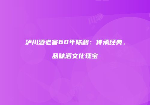 泸川酒老窖60年陈酿：传承经典，品味酒文化瑰宝