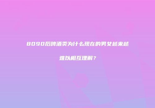 8090后啤酒卖为什么现在的男女越来越难以相互理解？
