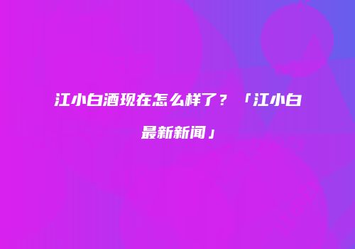 江小白酒现在怎么样了？「江小白最新新闻」