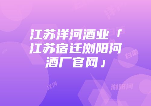 江苏洋河酒业「江苏宿迁浏阳河酒厂官网」