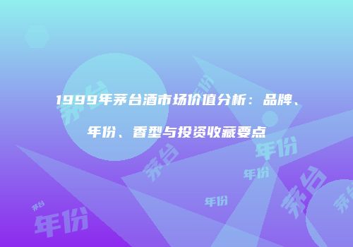 1999年茅台酒市场价值分析：品牌、年份、香型与投资收藏要点