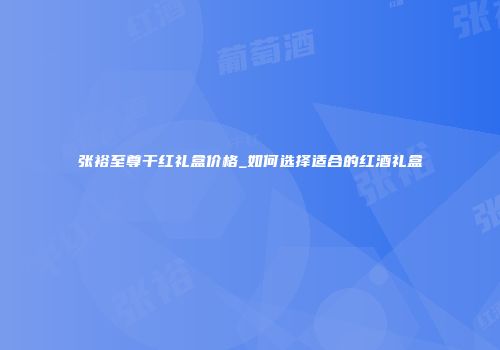 张裕至尊干红礼盒价格_如何选择适合的红酒礼盒