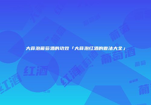 大蒜泡葡萄酒的功效「大蒜泡红酒的做法大全」