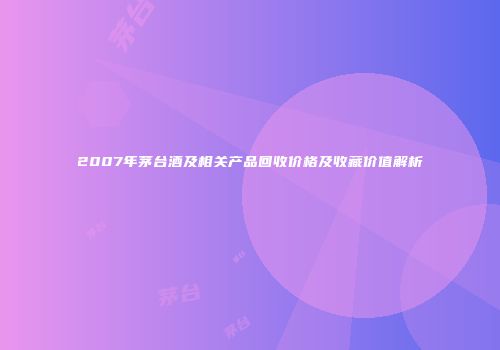 2007年茅台酒及相关产品回收价格及收藏价值解析