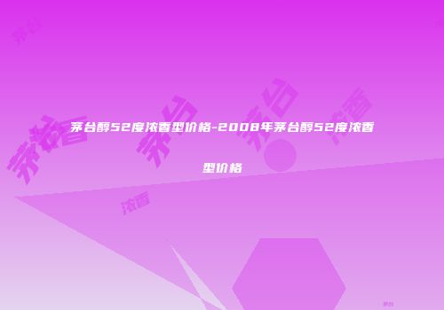 茅台醇52度浓香型价格-2008年茅台醇52度浓香型价格