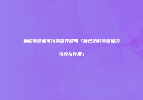 自酿葡萄酒可以美容养颜吗「自己酿的葡萄酒的功效与作用」