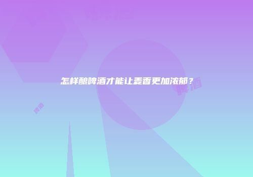 怎样酿啤酒才能让麦香更加浓郁？