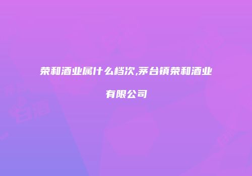 荣和酒业属什么档次,茅台镇荣和酒业有限公司
