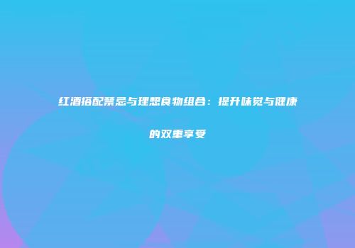 红酒搭配禁忌与理想食物组合：提升味觉与健康的双重享受