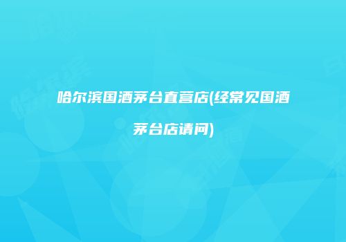 哈尔滨国酒茅台直营店(经常见国酒茅台店请问)