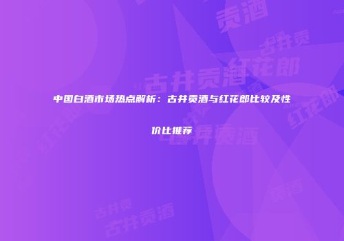 中国白酒市场热点解析：古井贡酒与红花郎比较及性价比推荐
