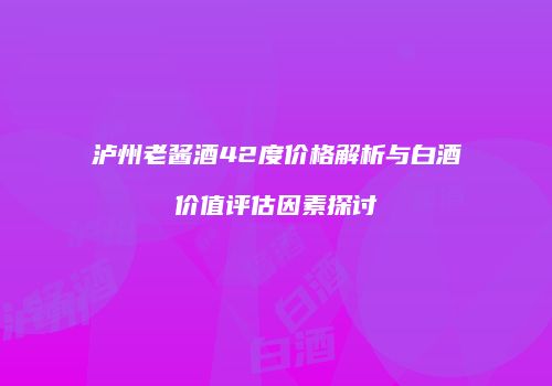 泸州老酱酒42度价格解析与白酒价值评估因素探讨