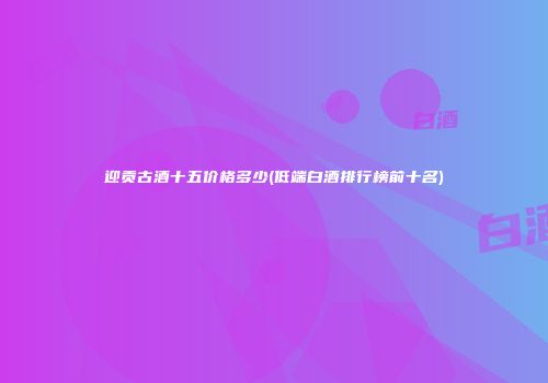 迎贡古酒十五价格多少(低端白酒排行榜前十名)