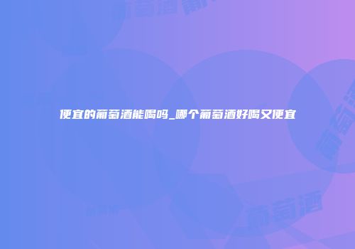 便宜的葡萄酒能喝吗_哪个葡萄酒好喝又便宜