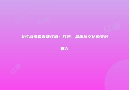 女性消费者青睐红酒：口感、品质与文化的交融魅力
