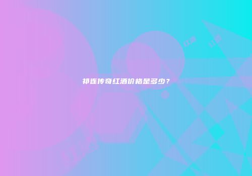 祁连传奇红酒价格是多少？