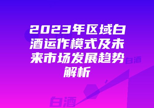 2023年区域白酒运作模式及未来市场发展趋势解析