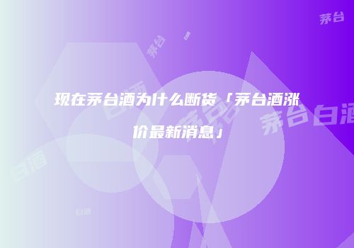 现在茅台酒为什么断货「茅台酒涨价最新消息」