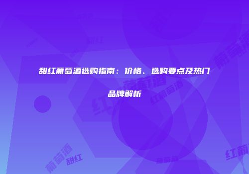 甜红葡萄酒选购指南：价格、选购要点及热门品牌解析