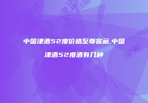 中国津酒52度价格至尊窖藏,中国津酒52度酒有几种