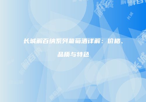 长城解百纳系列葡萄酒详解：价格、品质与特色