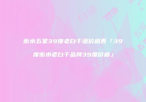 衡水五星39度老白干酒价格表「39度衡水老白干品牌39度价格」