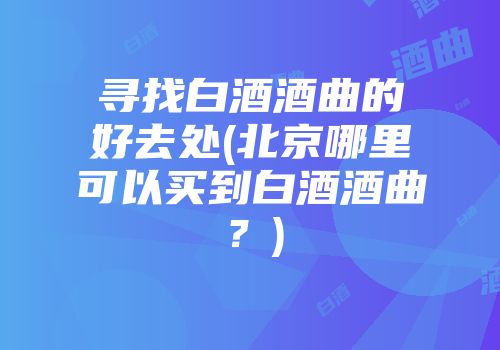 寻找白酒酒曲的好去处(北京哪里可以买到白酒酒曲？)