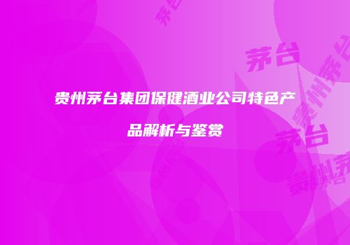 贵州茅台集团保健酒业公司特色产品解析与鉴赏