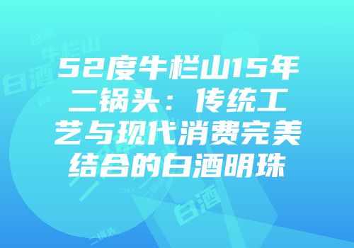 52度牛栏山15年二锅头：传统工艺与现代消费完美结合的白酒明珠