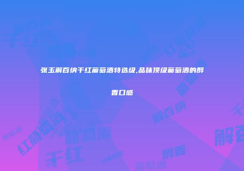 张玉解百纳干红葡萄酒特选级,品味顶级葡萄酒的醇香口感