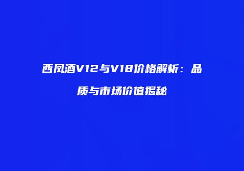 西凤酒V12与V18价格解析：品质与市场价值揭秘