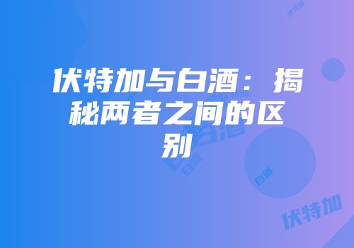 伏特加与白酒：揭秘两者之间的区别