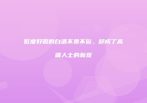 低度好喝的白酒不贵不俗，却成了高端人士的新宠