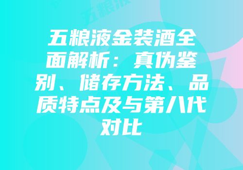 五粮液金装酒全面解析：真伪鉴别、储存方法、品质特点及与第八代对比