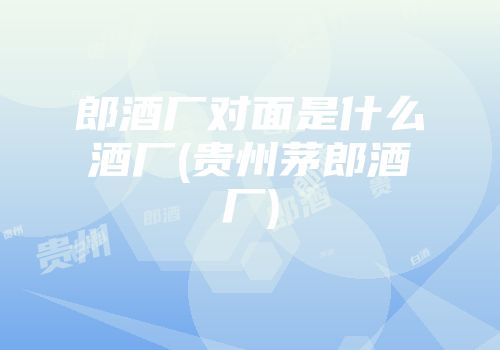 郎酒厂对面是什么酒厂(贵州茅郎酒厂)