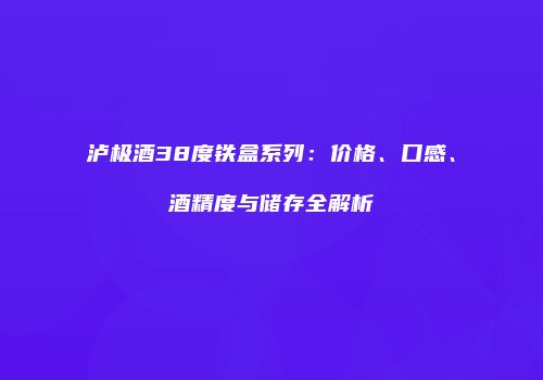 泸极酒38度铁盒系列：价格、口感、酒精度与储存全解析