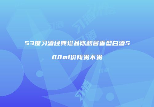 53度习酒经典珍品陈酿酱香型白酒500ml价钱贵不贵