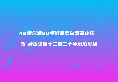 42度汾酒20年清香型白酒多少钱一瓶-清香型四十二度二十年汾酒价格
