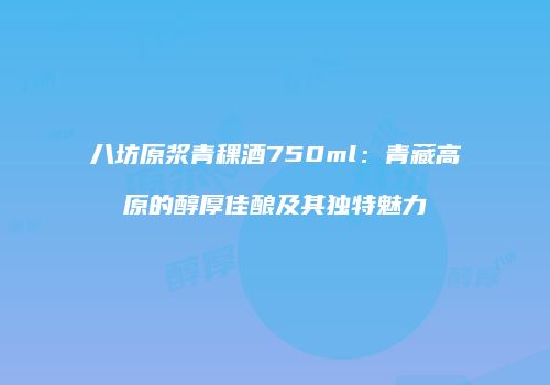 八坊原浆青稞酒750ml：青藏高原的醇厚佳酿及其独特魅力