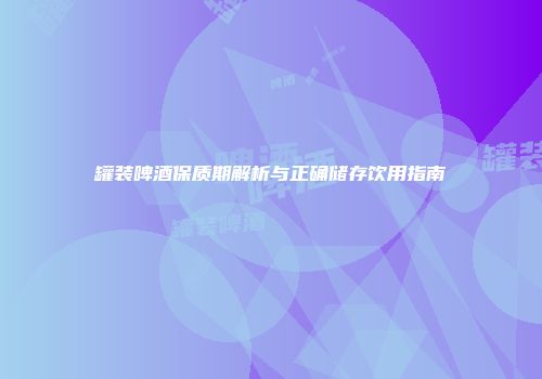 罐装啤酒保质期解析与正确储存饮用指南