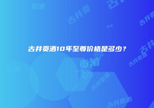 古井贡酒10年至尊价格是多少？