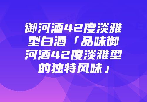御河酒42度淡雅型白酒「品味御河酒42度淡雅型的独特风味」